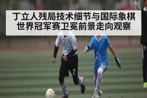 丁立人残局技术细节与国际象棋世界冠军赛卫冕前景走向观察